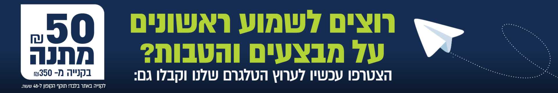 רוצים לשמוע ראשונים על מבצעים והטבות? הצטרפו עכשיו לערוץ הטלגרם שלנו וקבלו גם 50 שח מתנה בקנייה מ 350 שח